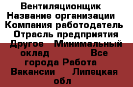 Вентиляционщик › Название организации ­ Компания-работодатель › Отрасль предприятия ­ Другое › Минимальный оклад ­ 27 000 - Все города Работа » Вакансии   . Липецкая обл.